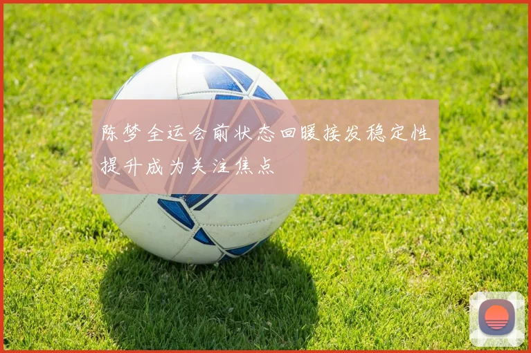 陈梦全运会前状态回暖接发稳定性提升成为关注焦点