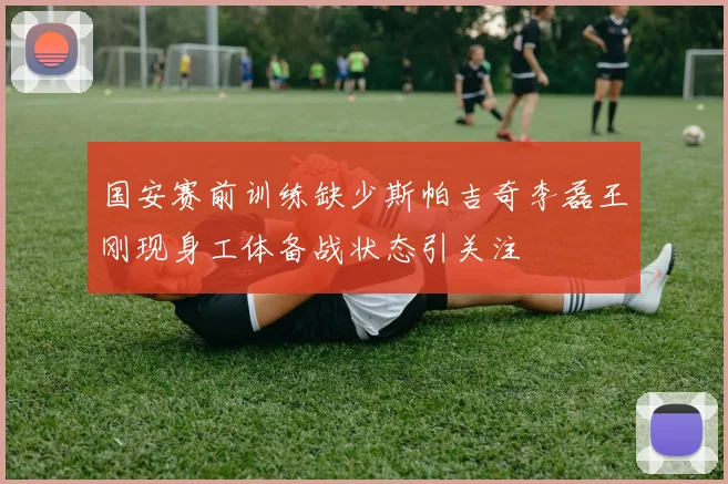 国安赛前训练缺少斯帕吉奇李磊王刚现身工体备战状态引关注