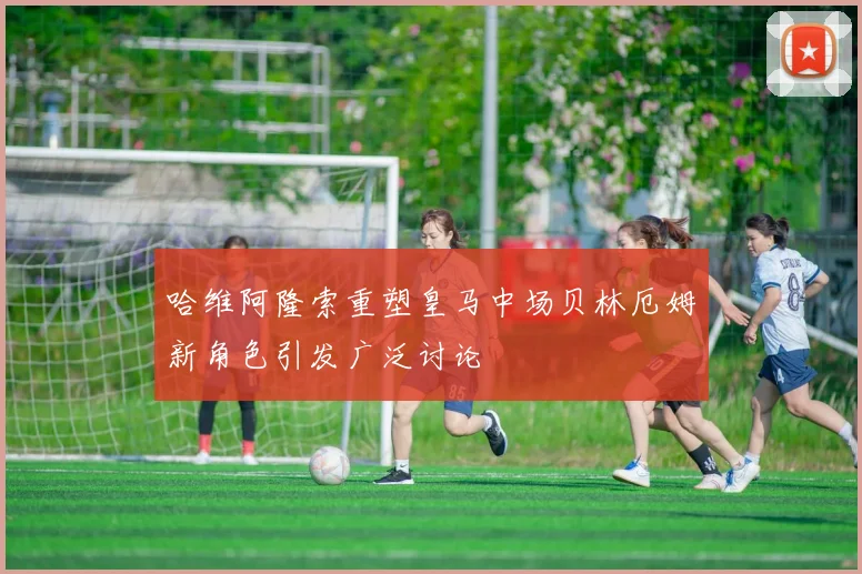 哈维阿隆索重塑皇马中场贝林厄姆新角色引发广泛讨论