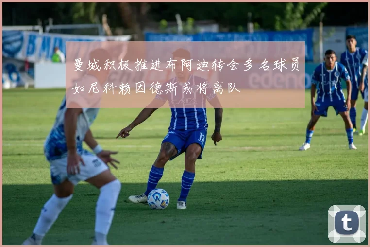 曼城积极推进布阿迪转会多名球员如尼科赖因德斯或将离队