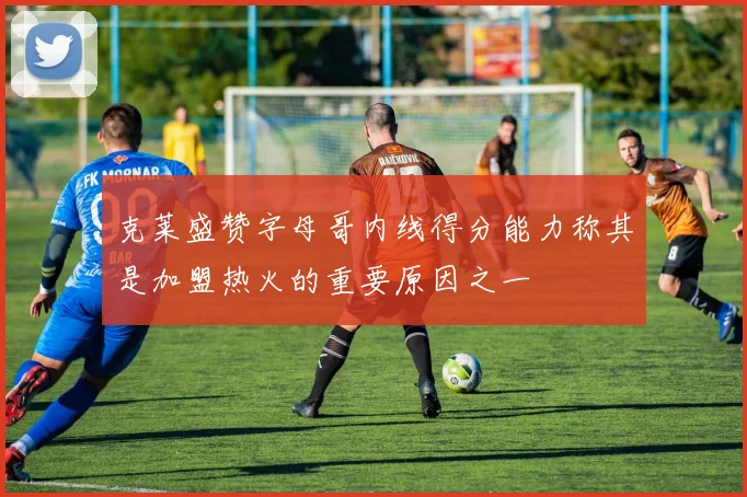 克莱盛赞字母哥内线得分能力称其是加盟热火的重要原因之一