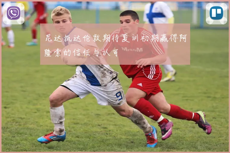 昆达抵达伦敦期待夏训初期赢得阿隆索的信任与认可