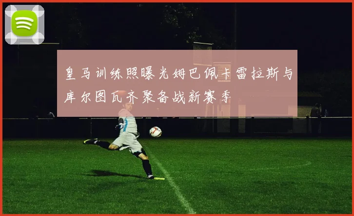 皇马训练照曝光姆巴佩卡雷拉斯与库尔图瓦齐聚备战新赛季