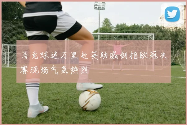 马竞球迷万里赴英助威剑指欧冠决赛现场气氛热烈