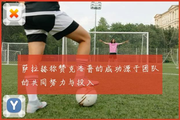 萨拉赫称赞克洛普的成功源于团队的共同努力与投入