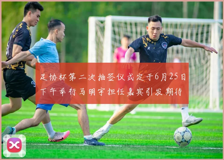 足协杯第二次抽签仪式定于6月25日下午举行马明宇担任嘉宾引发期待
