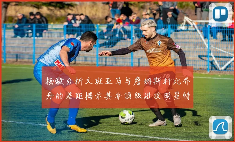 杨毅分析文班亚马与詹姆斯科比乔丹的差距揭示其非顶级进攻明星特质