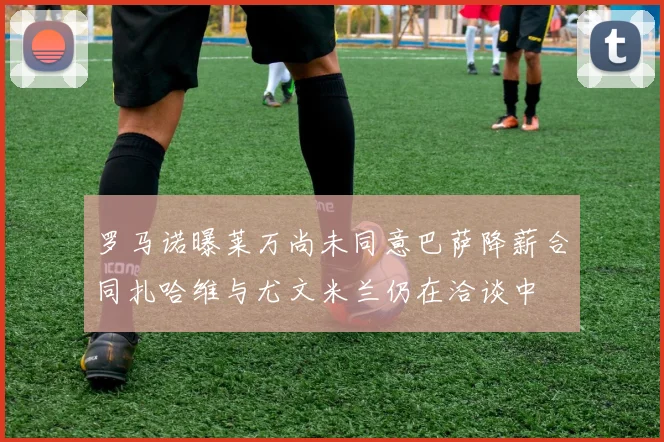 罗马诺曝莱万尚未同意巴萨降薪合同扎哈维与尤文米兰仍在洽谈中