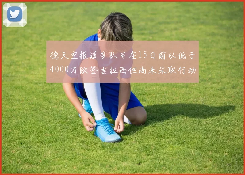 德天空报道多队可在15日前以低于4000万欧签吉拉西但尚未采取行动