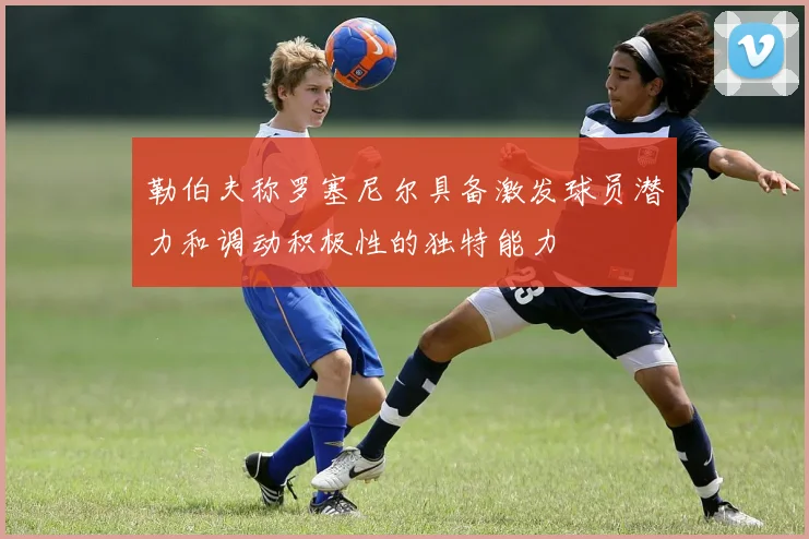勒伯夫称罗塞尼尔具备激发球员潜力和调动积极性的独特能力