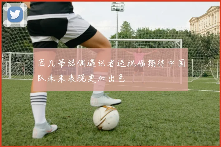 因凡蒂诺偶遇记者送祝福期待中国队未来表现更加出色